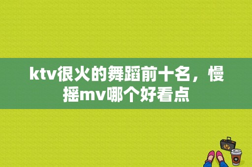 ktv很火的舞蹈前十名，慢摇mv哪个好看点