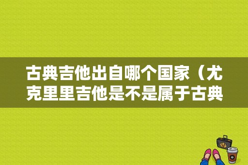 古典吉他出自哪个国家（尤克里里吉他是不是属于古典的）