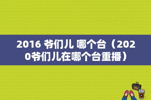 2016 爷们儿 哪个台（2020爷们儿在哪个台重播）