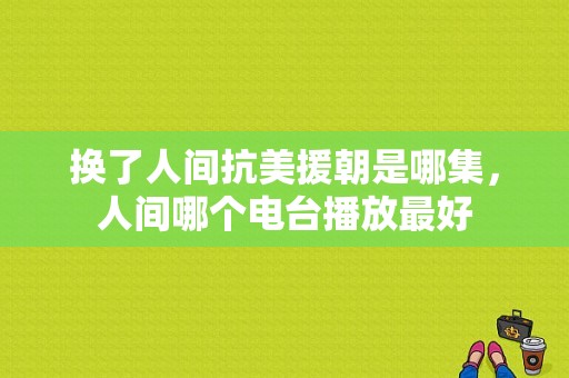 换了人间抗美援朝是哪集，人间哪个电台播放最好